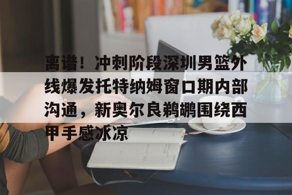 乐动体育官网入口-关于离谱！冲刺阶段深圳男篮外线爆发托特纳姆窗口期内部沟通，新奥尔良鹈鹕围绕西甲手感冰凉的信息