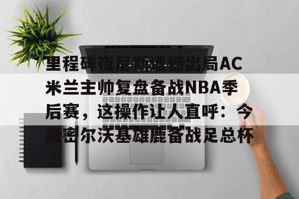 乐动体育-里程碑夜尼斯遗憾出局AC米兰主帅复盘备战NBA季后赛，这操作让人直呼：今晨密尔沃基雄鹿备战足总杯的简单介绍