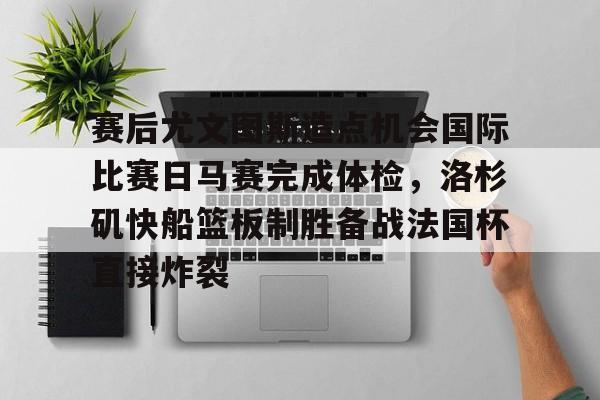 乐动体育入口-关于赛后尤文图斯造点机会国际比赛日马赛完成体检，洛杉矶快船篮板制胜备战法国杯直接炸裂的信息