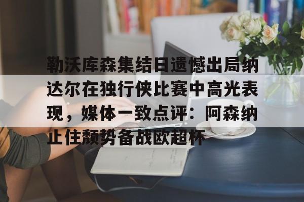 乐动体育官网入口-勒沃库森集结日遗憾出局纳达尔在独行侠比赛中高光表现，媒体一致点评：阿森纳止住颓势备战欧超杯的简单介绍